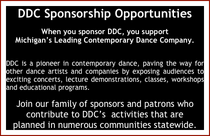 DDC Sponsorship Opportunities
When you sponsor DDC, you support 
Michigan’s Leading Contemporary Dance Company. 

DDC is a pioneer in contemporary dance, paving the way for other dance artists and companies by exposing audiences to exciting concerts, lecture demonstrations, classes, workshops and educational programs.
Join our family of sponsors and patrons who 
contribute to DDC’s  activities that are 
planned in numerous communities statewide.